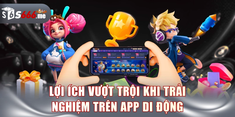 Lợi ích vượt trội khi trải nghiệm trên app di động